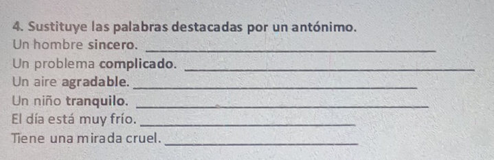 Sustituye las palabras destacadas por un antónimo. 
Un hombre sincero._ 
Un problema complicado._ 
Un aire agradable._ 
Un niño tranquilo._ 
El día está muy frío._ 
Tiene una mirada cruel._