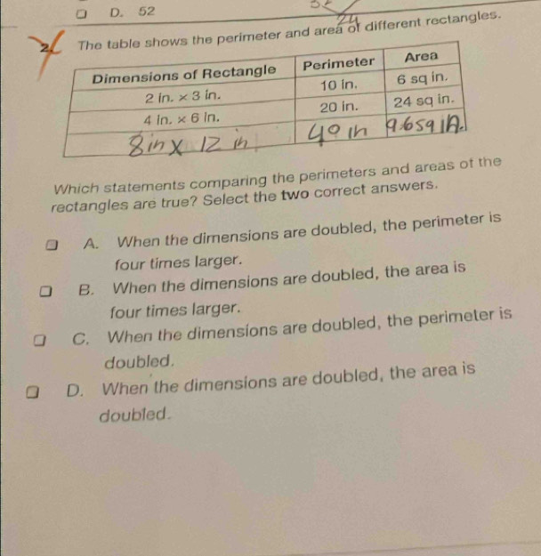 D. 52
meter and area of different rectangles.
Which statements comparing the perimeters and area
rectangles are true? Select the two correct answers.
A. When the dimensions are doubled, the perimeter is
four times larger.
B. When the dimensions are doubled, the area is
four times larger.
C. When the dimensions are doubled, the perimeter is
doubled.
D. When the dimensions are doubled, the area is
doubled.