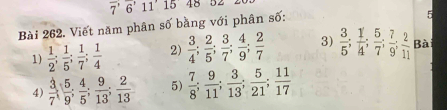 overline 7'6 11 15 48 52 
Bài 262. Viết năm phân số bằng với phân số: 
5 
1)  1/2 ;  1/5 ;  1/7 ;  1/4 
3) 
2)  3/4 ;  2/5 ;  3/7 ;  4/9 ;  2/7   3/5 ;  1/4 ;  5/7 ;  7/9 ;  2/11  Bài 
4)  3/7 ,  5/9 ;  4/5 ;  9/13 ;  2/13  5)  7/8 ;  9/11 ;  3/13 ;  5/21 ;  11/17 