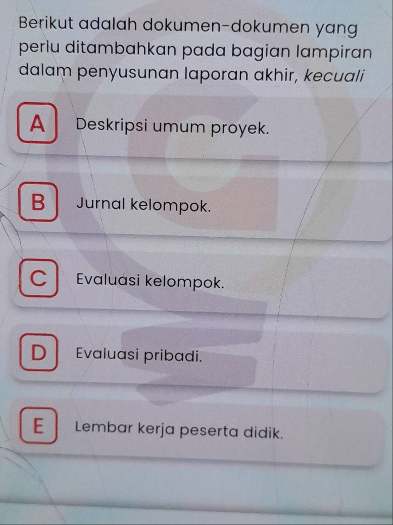 Berikut adalah dokumen-dokumen yang
perlu ditambahkan pada bagian lampiran
dalam penyusunan laporan akhir, kecuali
A Deskripsi umum proyek.
B Jurnal kelompok.
C Evaluasi kelompok.
D Evaluasi pribadi.
E Lembar kerja peserta didik.