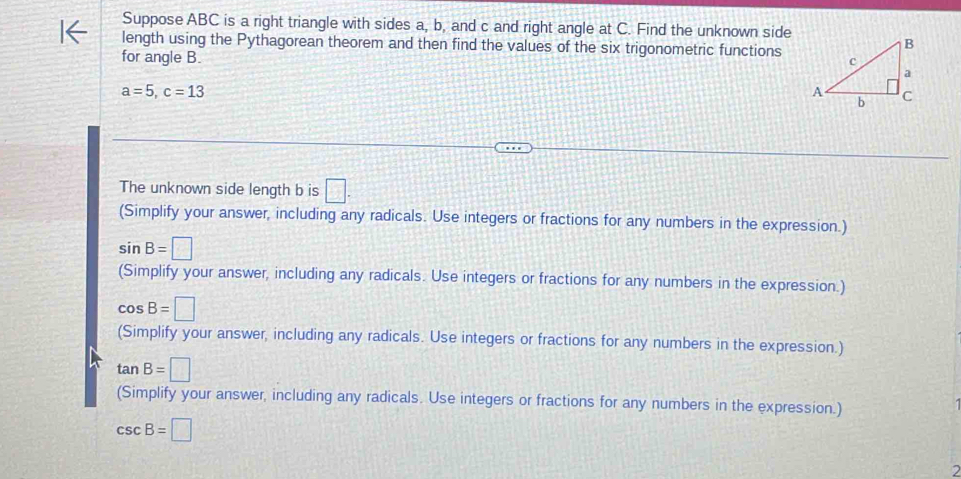 Suppose ABC is a right triangle with sides a, b, and c and right angle at C. Find the unknown side 
length using the Pythagorean theorem and then find the values of the six trigonometric functions 
for angle B.
a=5, c=13
The unknown side length b is □. 
(Simplify your answer, including any radicals. Use integers or fractions for any numbers in the expression.)
sin B=□
(Simplify your answer, including any radicals. Use integers or fractions for any numbers in the expression.)
cos B=□
(Simplify your answer, including any radicals. Use integers or fractions for any numbers in the expression.)
tan B=□
(Simplify your answer, including any radicals. Use integers or fractions for any numbers in the expression.)
csc B=□
2