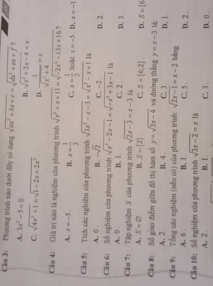 Phương trình nào dưới đây có dạng sqrt(ax^2+bx+c)=sqrt(dx^2+ex+f) ？
A. 3x^2-5=0. sqrt(x^2+2x-4)=x.
B.
C. sqrt(4x^2+1)=sqrt(1-2x+2x^2).
D.  1/sqrt(x^2+4) =x.
Câu 4: Giá trị nào là nghiệm của phương trình sqrt(x^2+x+11)=sqrt(-2x^2-13x+16) ?
A. x=-5. B. x= 1/3 . C. x= 1/3  hoặc x=-5. D. x=-1
Câu 5: Tích các nghiệm của phương trình sqrt(3x^2-x-3)=sqrt(x^2-x+1) là
A. 0 . B. -sqrt(2). C. -2 . D. 2 .
Câu 6: Số nghiệm của phương trình sqrt(x^2-2x-1)=sqrt(-x^2+3x-1) là
A. 0 . B. 1 . C. 2 . D. 3 .
Câu 7:  Tập nghiệm S của phương trình sqrt(2x-3)=x-3 là
A. S=varnothing . B. S= 2 . C. S= 6;2 . D. S= 6
Câu 8: Số giao điểm giữa đồ thị hàm số y=sqrt(3x-4) và đường thẳng y=x-3 là:
A. 2 . B. 4 . C. 3 . D. 1.
Câu 9: Tổng các nghiệm (nếu có) của phương trình: sqrt(2x-1)=x-2 bằng
A. 6 . B. 1. C. 5 . D. 2 .
Cầu 10: Số nghiệm của phương trình sqrt(3x-2)=x1a
A. 2 . B. 1 . C. 3 . D. 0 .