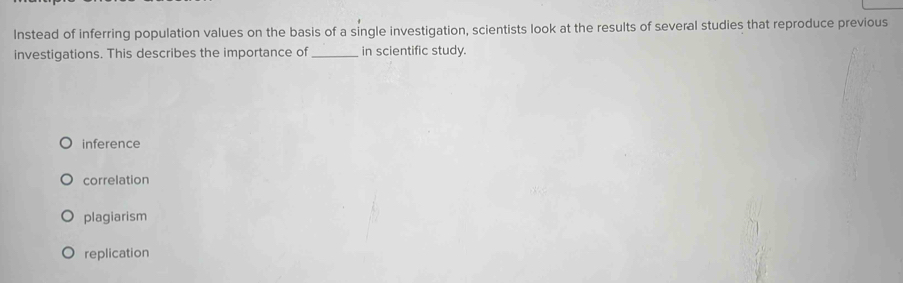 Instead of inferring population values on the basis of a single investigation, scientists look at the results of several studies that reproduce previous
investigations. This describes the importance of_ in scientific study.
inference
correlation
plagiarism
replication