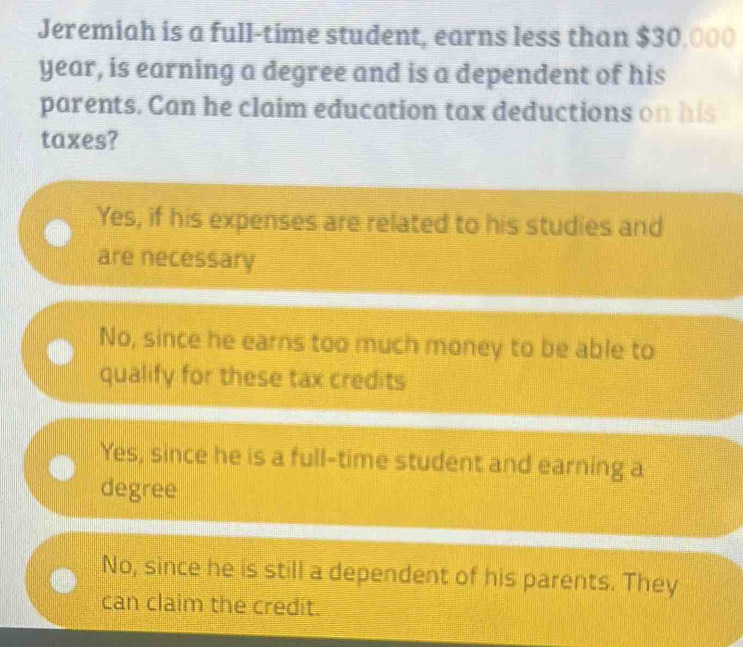 Jeremiah is a full-time student, earns less than $30,000
year, is earning a degree and is a dependent of his
parents. Can he claim education tax deductions on his
taxes?
Yes, if his expenses are related to his studies and
are necessary
No, since he earns too much money to be able to
qualify for these tax credits
Yes, since he is a full-time student and earning a
degree
No, since he is still a dependent of his parents. They
can claim the credit.