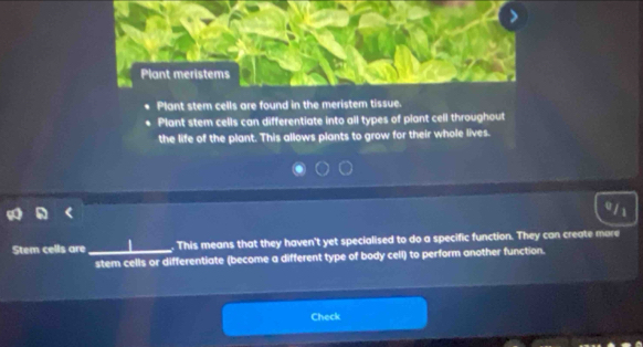 Plant meristems 
Plant stem cells are found in the meristem tissue. 
Plant stem cells can differentiate into all types of plant cell throughout 
the life of the plant. This allows plants to grow for their whole lives. 
Stem cells are _. This means that they haven't yet specialised to do a specific function. They can create more 
stem cells or differentiate (become a different type of body cell) to perform another function. 
Check