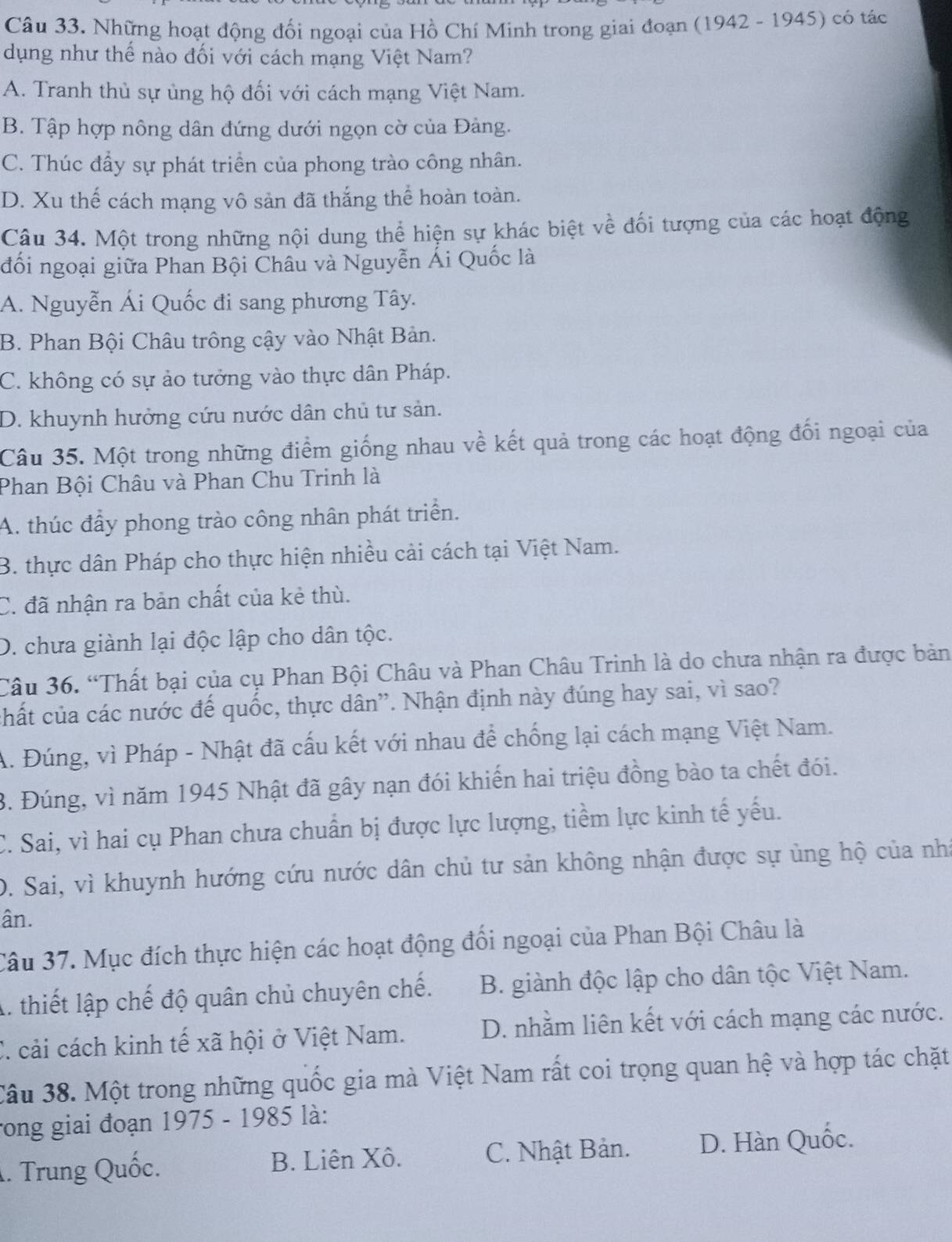 Những hoạt động đối ngoại của Hồ Chí Minh trong giai đoạn (1942 - 1945) có tác
dụng như thế nào đối với cách mạng Việt Nam?
A. Tranh thủ sự ủng hộ đối với cách mạng Việt Nam.
B. Tập hợp nông dân đứng dưới ngọn cờ của Đảng.
C. Thúc đẩy sự phát triển của phong trào công nhân.
D. Xu thế cách mạng vô sản đã thắng thể hoàn toàn.
Câu 34. Một trong những nội dung thể hiện sự khác biệt về đối tượng của các hoạt động
đối ngoại giữa Phan Bội Châu và Nguyễn Ái Quốc là
A. Nguyễn Ái Quốc đi sang phương Tây.
B. Phan Bội Châu trông cậy vào Nhật Bản.
C. không có sự ảo tưởng vào thực dân Pháp.
D. khuynh hưởng cứu nước dân chủ tư sản.
Câu 35. Một trong những điểm giống nhau về kết quả trong các hoạt động đối ngoại của
Phan Bội Châu và Phan Chu Trinh là
A. thúc đẩy phong trào công nhân phát triển.
B. thực dân Pháp cho thực hiện nhiều cải cách tại Việt Nam.
C. đã nhận ra bản chất của kẻ thù.
D. chưa giành lại độc lập cho dân tộc.
Câu 36. “Thất bại của cụ Phan Bội Châu và Phan Châu Trinh là do chưa nhận ra được bản
chất của các nước đế quốc, thực dân''. Nhận định này đúng hay sai, vì sao?
A. Đúng, vì Pháp - Nhật đã cấu kết với nhau để chống lại cách mạng Việt Nam.
3. Đúng, vì năm 1945 Nhật đã gây nạn đói khiến hai triệu đồng bào ta chết đói.
C. Sai, vì hai cụ Phan chưa chuẩn bị được lực lượng, tiềm lực kinh tế yếu.
D. Sai, vì khuynh hướng cứu nước dân chủ tư sản không nhận được sự ủng hộ của nhí
ân.
Câu 37. Mục đích thực hiện các hoạt động đối ngoại của Phan Bội Châu là
A. thiết lập chế độ quân chủ chuyên chế. B. giành độc lập cho dân tộc Việt Nam.
C. cải cách kinh tế xã hội ở Việt Nam. D. nhằm liên kết với cách mạng các nước.
Câu 38. Một trong những quốc gia mà Việt Nam rất coi trọng quan hệ và hợp tác chặt
rong giai đoạn 1975 - 1985 là:. Trung Quốc. B. Liên Xô. C. Nhật Bản. D. Hàn Quốc.