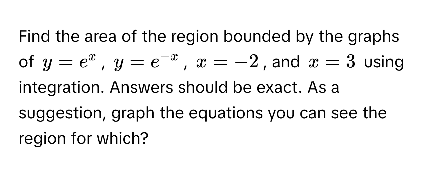 Find the area of the region bounded by the graphs of $y = e^x$, $y = e^(-x)$, $x = -2$, and $x = 3$ using integration. Answers should be exact. As a suggestion, graph the equations you can see the region for which?