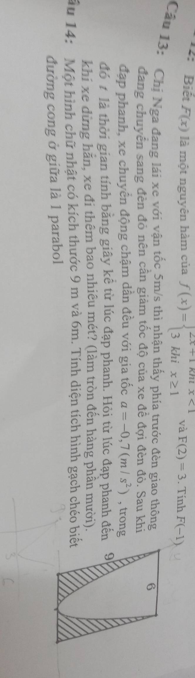 12: Biết F(x) là một nguyên hàm của f(x)=beginarrayl 2x+1khix<1 3khix≥ 1endarray. và F(2)=3. Tính F(-1)
Câu 13: Chị Nga đang lái xe với vận tốc 5m/s thì nhận thấy phía trước đèn giao thông 
đang chuyên sang đèn đỏ nên cần giảm tốc độ của xe đề đợi đèn đỏ. Sau khi 
đạp phanh, xe chuyển động chậm dần đều với gia tốc a=-0,7(m/s^2) , trong 
đó t là thời gian tính bằng giây kể từ lúc đạp phanh. Hỏi từ lúc đạp phanh đến 
khi xe dừng hằn, xe đi thêm bao nhiêu mét? (làm tròn đến hàng phần mười). 
ầu 14: Một hình chữ nhật có kích thước 9 m và 6m. Tính diện tích hình gạch chéo biết 
đường cong ở giữa là 1 parabol