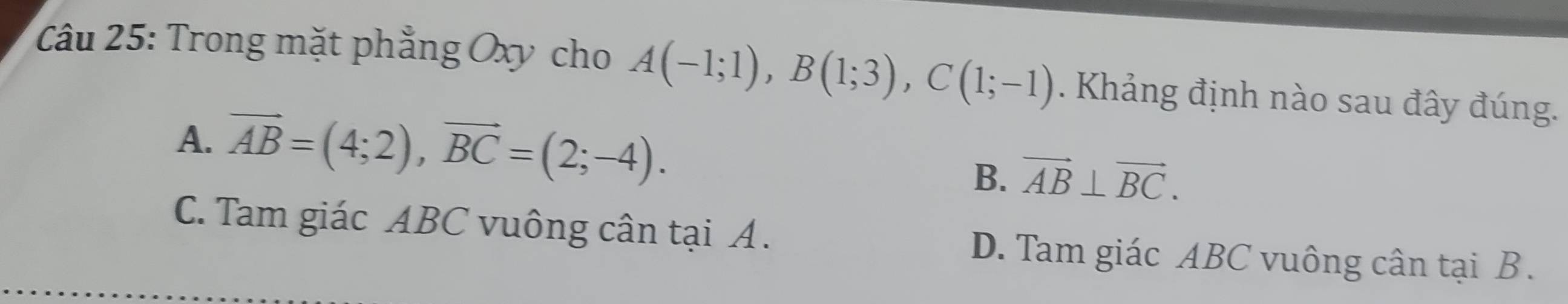 Trong mặt phẳng Oxy cho A(-1;1), B(1;3), C(1;-1). Khảng định nào sau đây đúng.
A. vector AB=(4;2), vector BC=(2;-4).
B. vector AB⊥ vector BC.
C. Tam giác ABC vuông cân tại A. D. Tam giác ABC vuông cân tại B.