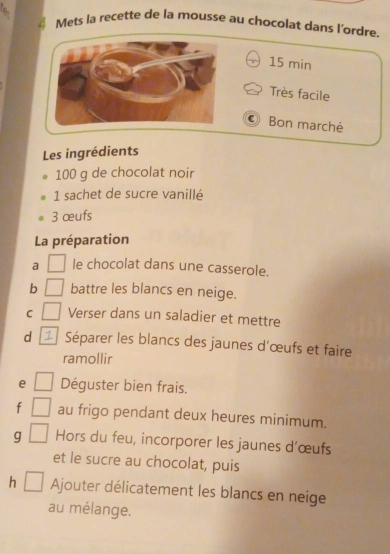 Mets la recette de la mousse au chocolat dans l’ordre.
15 min
Très facile 
Bon marché 
Les ingrédients
100 g de chocolat noir 
1 sachet de sucre vanillé
3 œufs 
La préparation 
a □ le chocolat dans une casserole. 
b □ battre les blancs en neige. 
C | Verser dans un saladier et mettre 
d Séparer les blancs des jaunes d'œufs et faire 
ramollir 
e □ Déguster bien frais. 
f □ au frigo pendant deux heures minimum. 
g □ Hors du feu, incorporer les jaunes d’œufs 
et le sucre au chocolat, puis 
h □ Ajouter délicatement les blancs en neige 
au mélange.