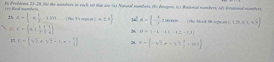 In Problems 23-28, list the numbers in each set that are (a) Natural numbers, (b) Integers, (c) Rational numbers, (d) Irrational numbers, 
(e) Real numbers. 
23. A= -6, 1/2 ,-1.333...(the3'srepeat).π ,2,5 24I B= - 5/3 ,2,060606. 4'_1 ( the block 06 repeats ) 1.25,0,1,sqrt(5)
25. C= 0,1, 1/2 , 1/3 , 1/4  D= -1,-1.1,-1.2,-1.3
26. 
27. E= sqrt(2),π ,sqrt(2)+1,π + 1/2  28. F= -sqrt(2),π +sqrt(2), 1/2 +10.3