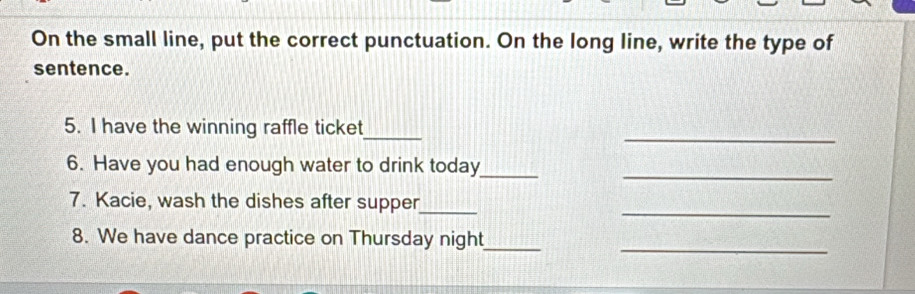 On the small line, put the correct punctuation. On the long line, write the type of 
sentence. 
_ 
_ 
5. I have the winning raffle ticket 
_ 
6. Have you had enough water to drink today 
_ 
_ 
7. Kacie, wash the dishes after supper 
_ 
8. We have dance practice on Thursday night__