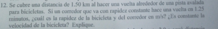 Se cubre una distancia de 1.50 km al hacer una vuelta alrededor de una pista avalada 
para bicicletas. Si un corredor que va con rapidez constante hace una vuelta en 1.25
minutos, ¿cuál es la rapidez de la bicicleta y del corredor en m/s? ¿Es constante la 
velocidad de la bicicleta? Explique.