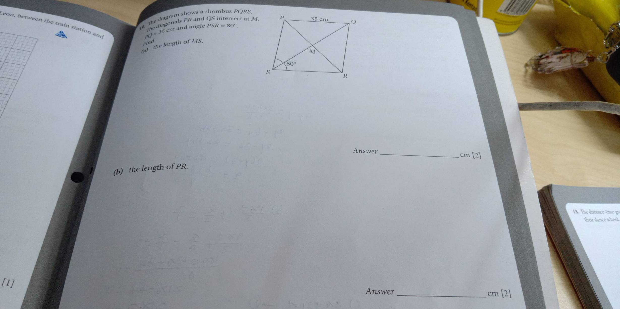 The diagram shows a rhombus PQRS.
Leon, between the train station and
PQ=35cm The diagonals PR and QS intersect at M.
n and angle PSR=80°.
Find
a) the length of MS,
Answer_
cm [2]
(b) the length of PR.
18. The distance-time gr
their dance school.
[1]
Answer_ cm [2]