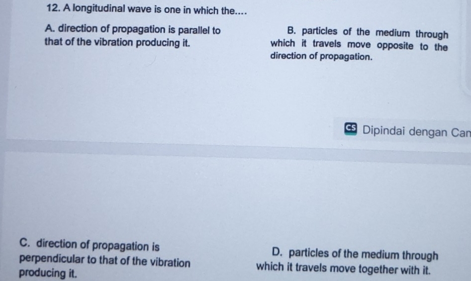 A longitudinal wave is one in which the....
A. direction of propagation is parallel to B. particles of the medium through
that of the vibration producing it. which it travels move opposite to the
direction of propagation.
CS Dipindai dengan Can
C. direction of propagation is D. particles of the medium through
perpendicular to that of the vibration which it travels move together with it.
producing it.