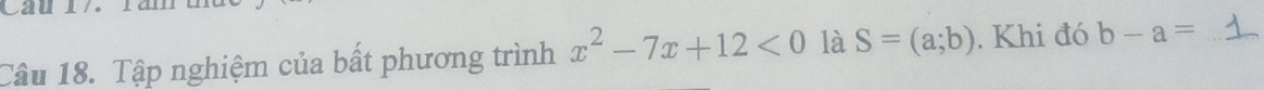 Cau 17 là 
Câu 18. Tập nghiệm của bất phương trình x^2-7x+12<0</tex> là S=(a;b). Khi đó b-a= _