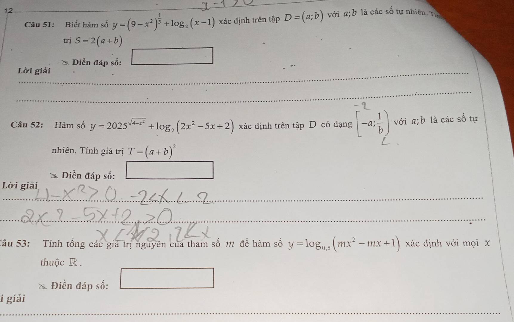 Biết hàm số y=(9-x^2)^ 1/3 +log _2(x-1) xác định trên tập D=(a;b) với a;b là các số tự nhiên. Tự 
trị S=2(a+b)
_ 
Điền đáp số: 
□ 
_ 
Lời giải 
_ 
_ 
_ 
_ 
_ 
Câu 52: Hàm số y=2025^(sqrt(4-x^2))+log _2(2x^2-5x+2) xác định trên tập D có dạng [-a; 1/b ) với a;b là các số tự 
nhiên. Tính giá trị T=(a+b)^2
_  
& Điền đáp số: 
Lời giải 
_ 
_ 
_ 
_ 
_ 
Tâu 53: Tính tổng các giá trị nguyên của tham số m đề hàm số y=log _0.5(mx^2-mx+1) xác định với mọi x 
thuộc R . 
Điền đáp số:
(-3,DEC=∠ GC)
i giải 
_ 
_