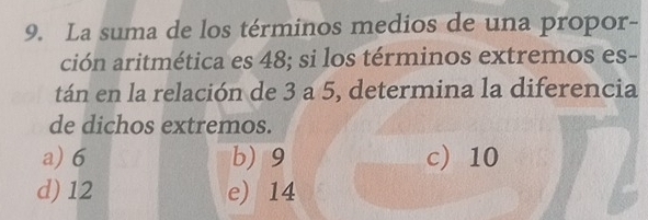 La suma de los términos medios de una propor-
ción aritmética es 48; si los términos extremos es-
tán en la relación de 3 a 5, determina la diferencia
de dichos extremos.
a) 6 b) 9 c) 10
d) 12 e) 14