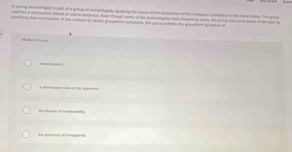 Save & Exit Subm
A young archeologist is part of a group of archeologists studying the cause of the destruction of the Harappan civilization in the Indus Valley. The group
reaches a conclusion based on some evidence. Even though some of the archeologists have dissenting views, the group discounts these challenges by
justifying their conclusion. In the context of Janis's groupthink symptoms, the group exhibits the groupthink symptom of
Multiple Choice
rationalization.
a stereotyped view of the opponent.
the illusion of invulnerability.
the presence of mindguards.