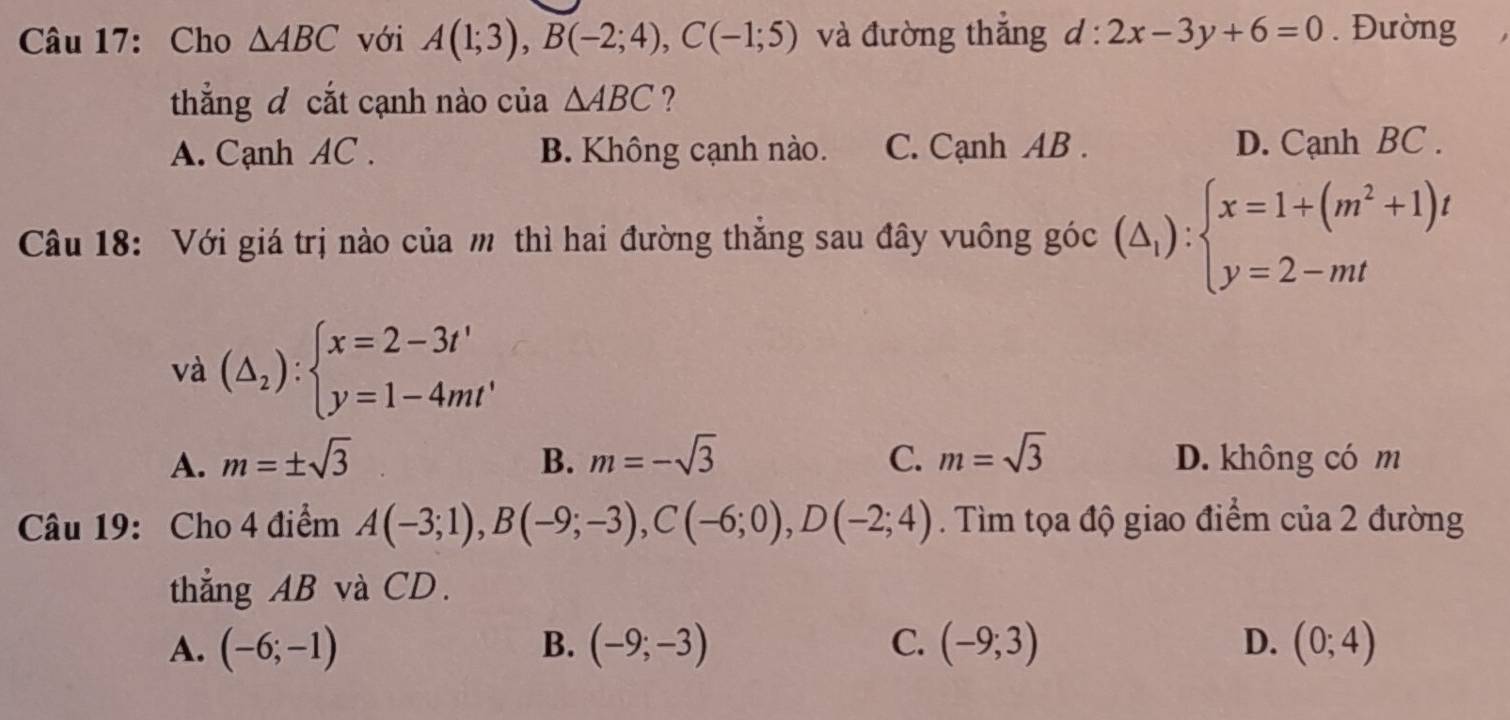 Cho △ ABC với A(1;3), B(-2;4), C(-1;5) và đường thắng d:2x-3y+6=0. Đường
thắng đ cắt cạnh nào của △ ABC ?
A. Cạnh AC. B. Không cạnh nào. C. Cạnh AB. D. Cạnh BC.
Câu 18: Với giá trị nào của m thì hai đường thắng sau đây vuông góc (△ _1):beginarrayl x=1+(m^2+1)t y=2-mtendarray.
và (△ _2):beginarrayl x=2-3t' y=1-4mt'endarray.
A. m=± sqrt(3) B. m=-sqrt(3) C. m=sqrt(3) D. không có m
Câu 19: Cho 4 điểm A(-3;1), B(-9;-3), C(-6;0), D(-2;4). Tìm tọa độ giao điểm của 2 đường
thẳng AB và CD.
A. (-6;-1) (-9;-3) C. (-9;3) D. (0;4)
B.