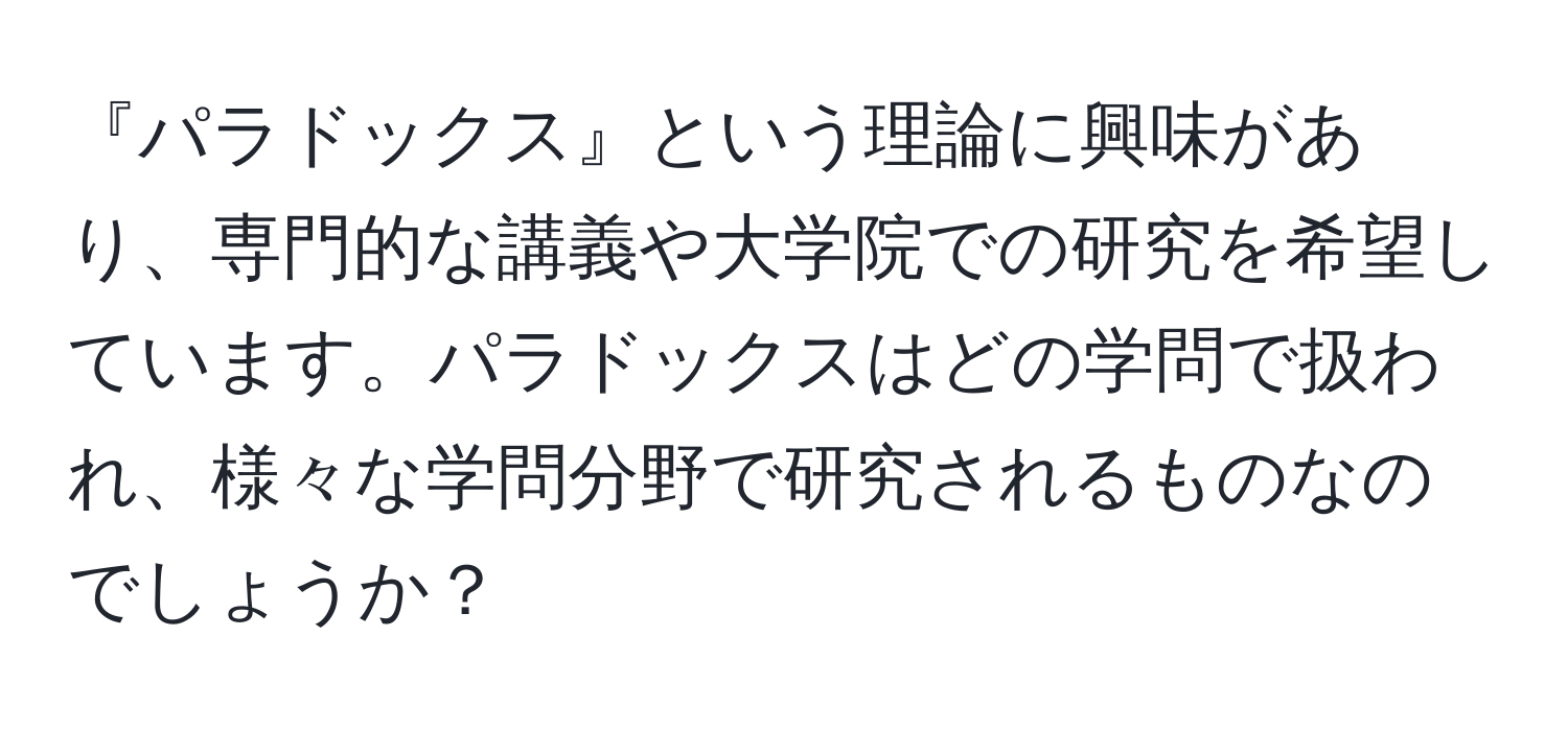 『パラドックス』という理論に興味があり、専門的な講義や大学院での研究を希望しています。パラドックスはどの学問で扱われ、様々な学問分野で研究されるものなのでしょうか？