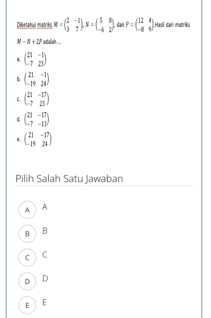 Diketahui matriks M=beginpmatrix 2&-1 3&7endpmatrix , N=beginpmatrix 5&8 -6&2endpmatrix , dan P=beginpmatrix 12&4 -8&9endpmatrix.Hasil dari matriks
M-N+2P adalah ...
a. beginpmatrix 21&-1 -7&23endpmatrix
b. beginpmatrix 21&-1 -19&24endpmatrix
C. beginpmatrix 21&-17 -7&23endpmatrix
d. beginpmatrix 21&-17 -7&-13endpmatrix
e. beginpmatrix 21&-17 -19&24endpmatrix
Pilih Salah Satu Jawaban
A A
B B
C C
D D
EE