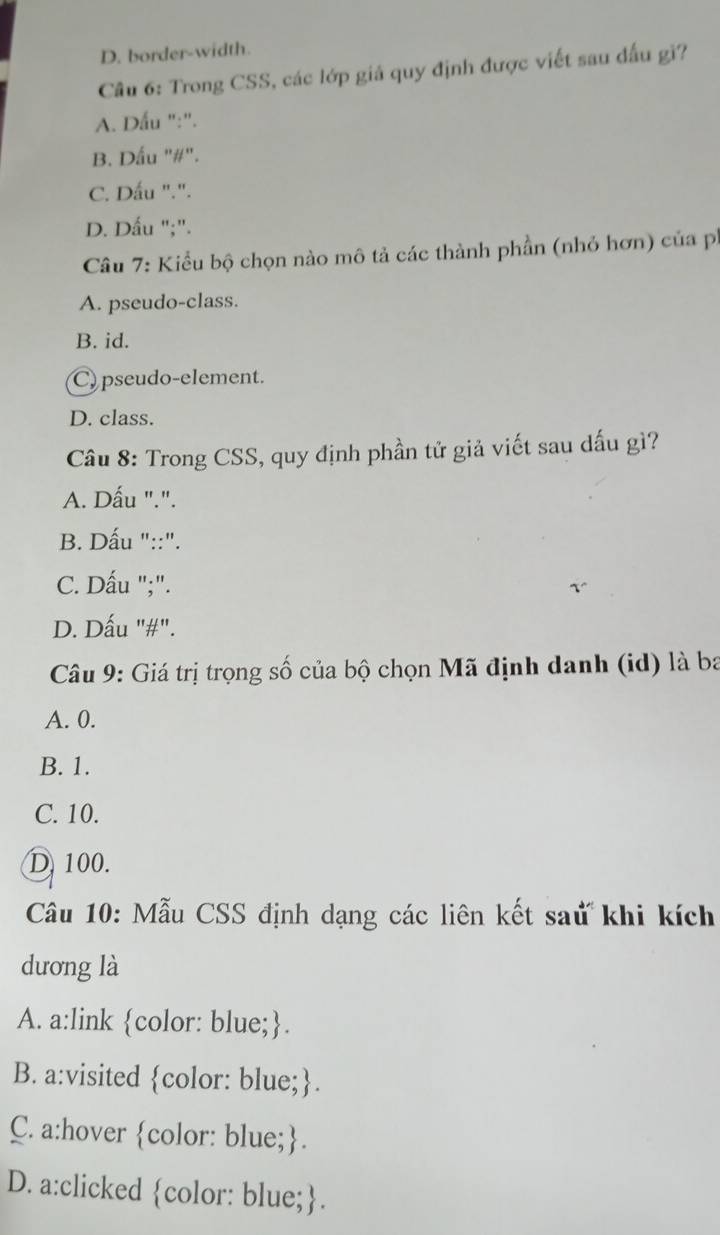 D. border-width.
Câu 6: Trong CSS, các lớp giá quy định được viết sau đấu gi?
A. Dấu ":".
B. Dấu "#".
C. Dấu ".".
D. Dấu ";".
Câu 7: Kiểu bộ chọn nào mô tả các thành phần (nhỏ hơn) của ph
A. pseudo-class.
B. id.
C) pseudo-element.
D. class.
Câu 8: Trong CSS, quy định phần tử giả viết sau dấu gì?
A. Dấu ".".
B. Dấu "::".
C. Dấu ";".
D. Dấu "#".
Câu 9: Giá trị trọng số của bộ chọn Mã định danh (id) là ba
A. 0.
B. 1.
C. 10.
D 100.
Câu 10: Mẫu CSS định dạng các liên kết saử khi kích
dương là
A. a:link color: blue;.
B. a:visited color: blue;.
C. a:hover color: blue;.
D. a:clicked color: blue;.