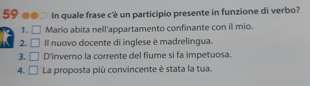 In quale frase cè un participio presente in funzione di verbo?
1. Mario abita nell’appartamento confinante con il mio.
2. Il nuovo docente di inglese è madrelingua.
3. D’inverno la corrente del fiume si fa impetuosa.
4. □ La proposta più convincente è stata la tua.