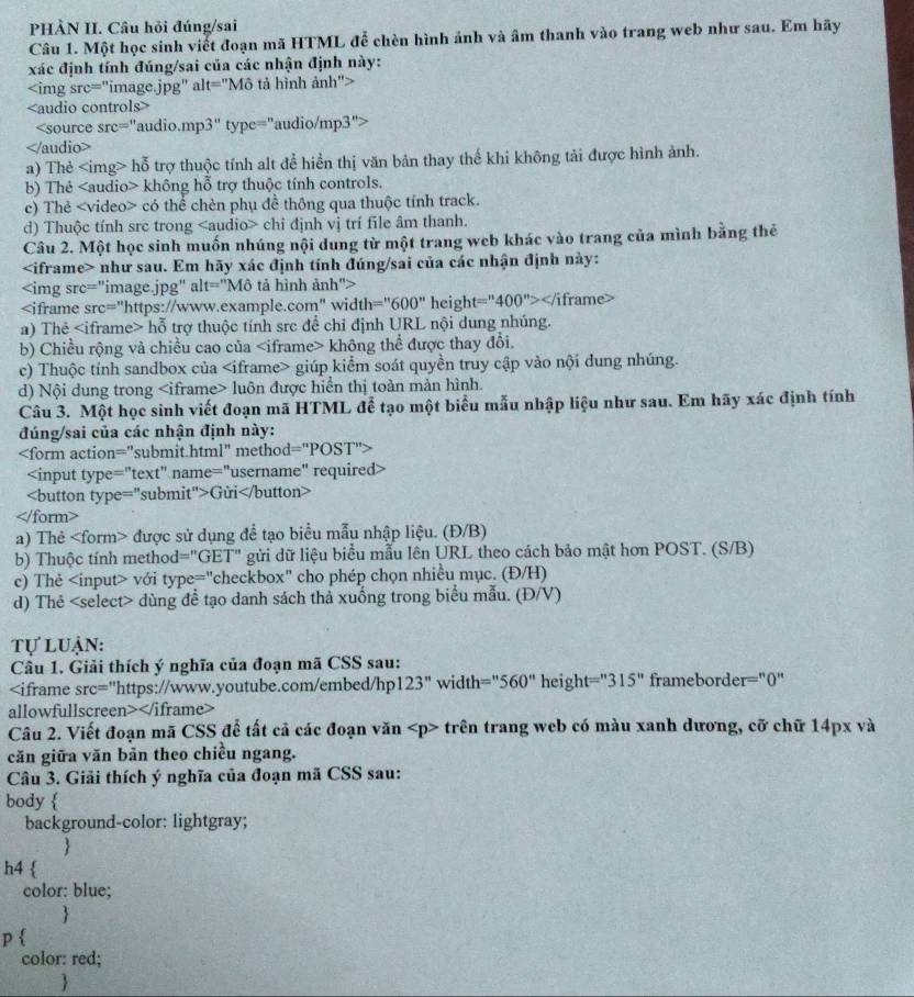 PHẢN II. Câu hỏi đúng/sai
Câu 1. Một học sinh viết đoạn mã HTML để chèn hình ảnh và âm thanh vào trang web như sau. Em hãy
xác định tính đúng/sai của các nhận định này:

t=' "Mô tả hình ảnh">

a) Thẻ hỗ trợ thuộc tính alt để hiển thị văn bản thay thế khi không tải được hình ảnh.
b) Thẻ không hỗ trợ thuộc tính controls.
c) Thẻ có thể chèn phụ đề thông qua thuộc tính track.
d) Thuộc tính src trong chỉ định vị trí file âm thanh.
Câu 2. Một học sinh muốn nhúng nội dung từ một trang web khác vào trang của mình bằng thẻ
như sau. Em hãy xác định tính đúng/sai của các nhận định này:

=''600'' height= =''400''>∠ /iframe>
a) Thẻ hỗ trợ thuộc tính src để chỉ định URL nội dung nhúng.
b) Chiều rộng và chiều cao của không thể được thay đổi.
c) Thuộc tính sandbox của giúp kiểm soát quyền truy cập vào nội dung nhúng.
d) Nội dung trong luôn được hiển thị toàn màn hình.
Câu 3. Một học sinh viết đoạn mã HTML để tạo một biểu mẫu nhập liệu như sau. Em hãy xác định tính
đúng/sai của các nhận định này:

Gửi
</ orm>
a) Thẻ được sử dụng để tạo biểu mẫu nhập liệu. (Đ/B)
b) Thuộc tính method="GET" gửi dữ liệu biểu mẫu lên URL theo cách bảo mật hơn POST. (S/B)
c) Thẻ với type="checkbox" cho phép chọn nhiều mục. (Đ/H)
d) Thẻ dùng đề tạo danh sách thả xuống trong biểu mẫu. (Đ/V)
Tự luận:
Câu 1. Giải thích ý nghĩa của đoạn mã CSS sau:
123'' width =''560'' height =''315'' frameborder="0"
allowfullscreen>
Câu 2. Viết đoạn mã CSS để tất cả các đoạn văn trên trang web có màu xanh dương, cỡ chữ 14px và
căn giữa văn bản theo chiều ngang.
Câu 3. Giải thích ý nghĩa của đoạn mã CSS sau:
body 
background-color: lightgray;

h4 
color: blue;

p
color: red;
