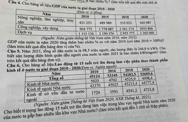 2022 là bao nhiều % ? (làm tròn kết quả đến một chữ số 
Câu 4. Cho bảng số liệu:GDP của nướ 
(Nguồn: Niên giám thống kê Việt Nam năm 2016, năm 2022) 
GDP của nước ta năm 2020 tăng thêm bao nhiêu % so với năm 2010 (coi năm 2010=100% )
(làm tròn kết quả đến hàng đơn vị của %). 
Câu 5. Năm 2021, tổng số dân nước ta là 98,5 triệu người, sản lượng điện là 244,9 tỉ kWh. Cho 
biết sản lượng điện bình quân đầu người của nước ta năm 2021 là bao nhiêu kWh /người? (làm 
tròn kết quả đến hàng đơn vị). 
Câuo bảng số liệu:Lao động từ 15 tuổi trở lên đang làm việc phân theo thành phần 
kin 
(Nguồn: Niên 
Cho biết tỉ trọng lao động 15 tuổi trở lên đang làm việc trong khu vực020 
của nước ta gấp bao nhiêu lần khu vực Nhà nước? (làm tròn kết quả đến 1 chữ số thập phân).