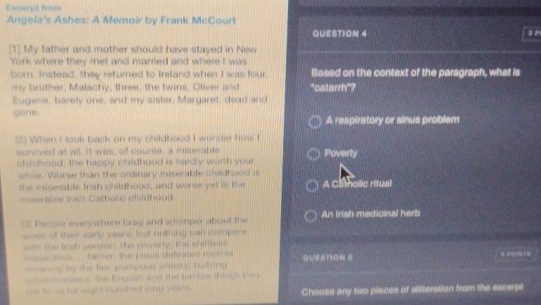 Ecsept from
Angela's Ashes: A Memoir by Frank McCourt
QuestioN 4
[1] My father and mother should have stayed in New
York where they met and married and where I was
born, Instead, they returned to Ireland when I was four, Based on the context of the paragraph, what is
my brother, Malachy, three, the twins, Oliver and "catarrh”?
Eugene, barely one, and my sister, Margaret, dead and
gone.
A respiratory or sinus problem
(2] When I look back on my childhood I wonder how I
survved at all. It was, of course, a miserable Poverty
childhood; the happy childhood is hardly worth your
whie. Worse than the ordinary miserable childhood is
the miserable trish childhood, and worse yet is the A Cmolic ritual
miserable Irish Gatholic ctildhood.
3 People everywhere brag and whemper about the An frish medicinal herb 
woes of ther early years, but nothing can compare
with the trsh version the poverty. the shiftless
equacious ... father: the pious deleated tother 
moaning by the fire pompous priests; bullying
schoomasters, the Engssh and the terrsce thinge they
eo tous for eight hundred long yeats .
Choose any two pieces of alliteration from the excerpt