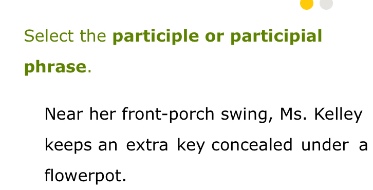 Select the participle or participial 
phrase. 
Near her front-porch swing, Ms. Kelley 
keeps an extra key concealed under a 
flowerpot.