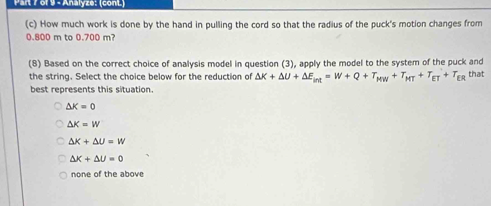 Analyze: (cont.)
(c) How much work is done by the hand in pulling the cord so that the radius of the puck's motion changes from
0.800 m to 0.700 m?
(8) Based on the correct choice of analysis model in question (3), apply the model to the system of the puck and
the string. Select the choice below for the reduction of △ K+△ U+△ E_int=W+Q+T_MW+T_MT+T_ET+T_ER that
best represents this situation.
△ K=0
△ K=W
△ K+△ U=W
△ K+△ U=0
none of the above