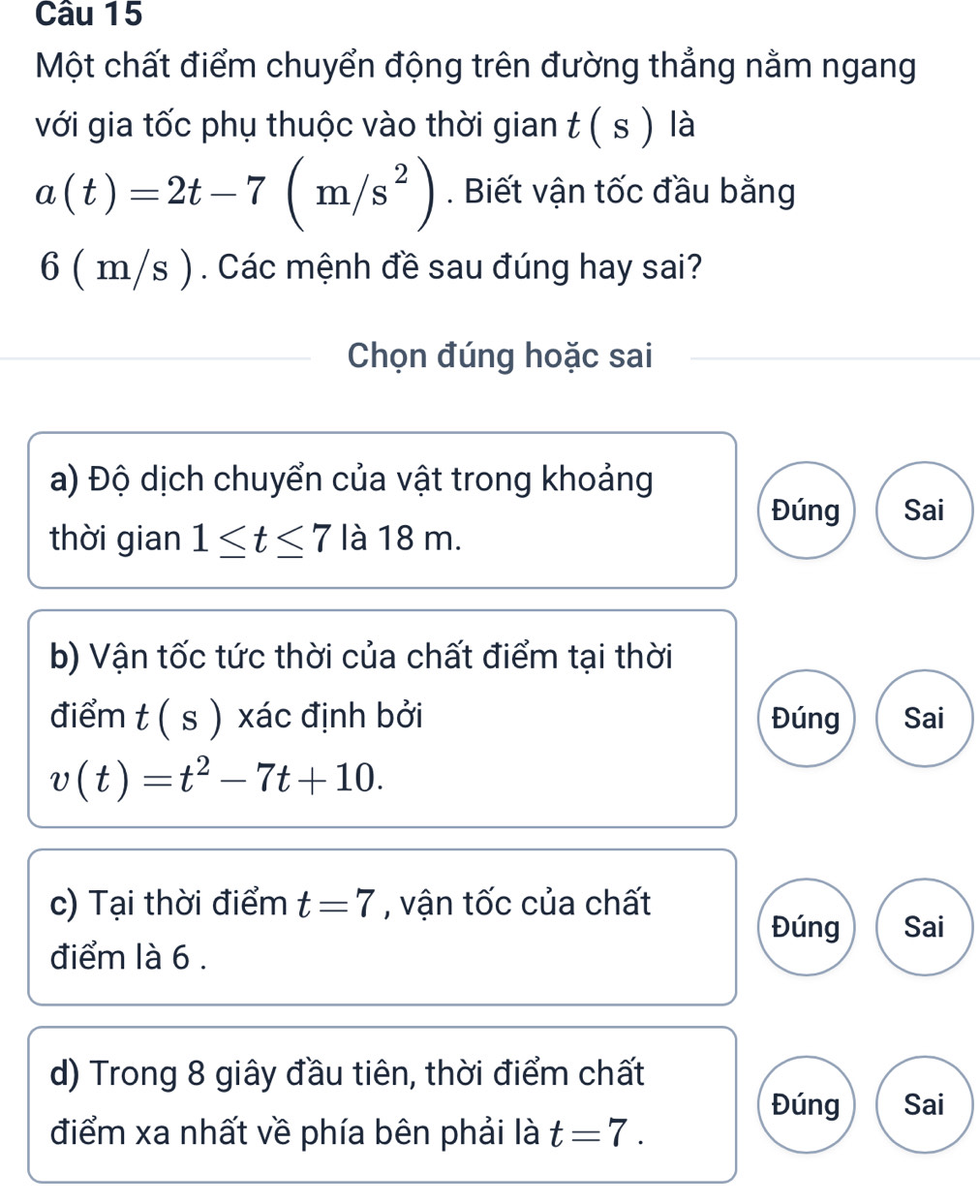 Một chất điểm chuyển động trên đường thẳng nằm ngang 
với gia tốc phụ thuộc vào thời gian t ( s ) là
a(t)=2t-7(m/s^2). Biết vận tốc đầu bằng
6 ( m/s ). Các mệnh đề sau đúng hay sai? 
Chọn đúng hoặc sai 
a) Độ dịch chuyển của vật trong khoảng 
Đúng Sai 
thời gian 1≤ t≤ 7 là 18 m. 
b) Vận tốc tức thời của chất điểm tại thời 
điểm + ) xác định bởi Đúng Sai
D
v(t)=t^2-7t+10. 
c) Tại thời điểm t=7 , vận tốc của chất 
Đúng Sai 
điểm là 6. 
d) Trong 8 giây đầu tiên, thời điểm chất 
Đúng Sai 
điểm xa nhất về phía bên phải là t=7.