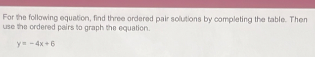 For the following equation, find three ordered pair solutions by completing the table. Then 
use the ordered pairs to graph the equation.
y=-4x+6