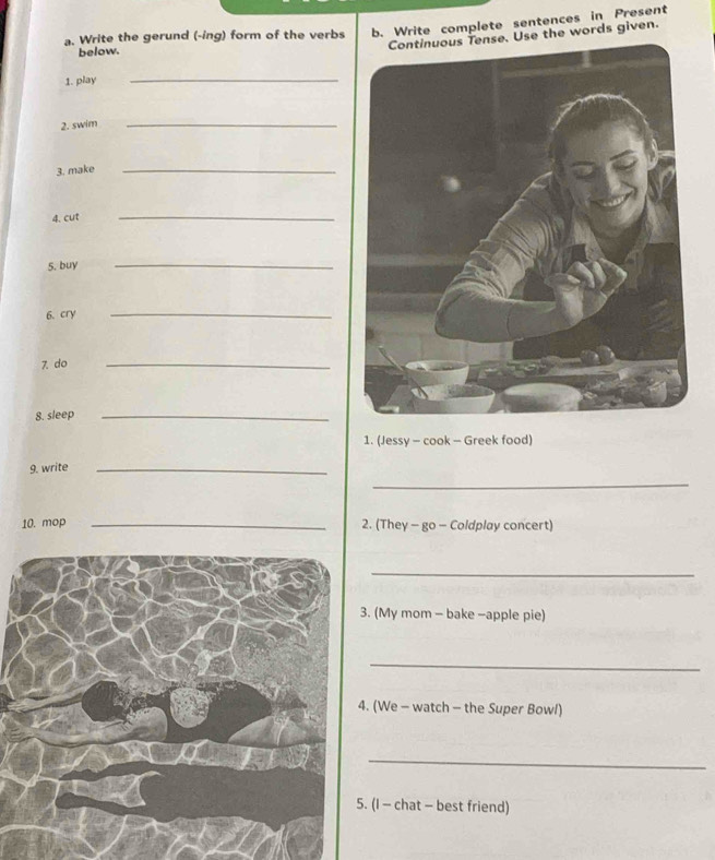 Write the gerund (-ing) form of the verbs b. Write complete sentences in Present 
Continuous Tense. Use the words given. 
below. 
1. play_ 
2. swim_ 
3. make_ 
4. cut 
_ 
5. buy 
_ 
6. cry 
_ 
7. do 
_ 
8. sleep_ 
1. (Jessy - cook - Greek food) 
9. write_ 
_ 
10. mop _2. (They - go - Coldplay concert) 
_ 
(My mom - bake -apple pie) 
_ 
(We - watch - the Super Bowl) 
_ 
(I - chat - best friend)