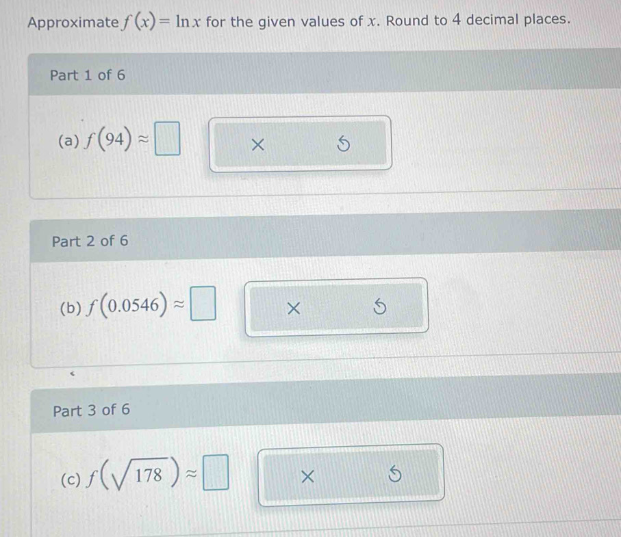 Approximate f(x)=ln x for the given values of x. Round to 4 decimal places. 
Part 1 of 6 
(a) f(94)approx □ × 
Part 2 of 6 
(b) f(0.0546)approx □ × 
Part 3 of 6 
(c) f(sqrt(178))approx □
×