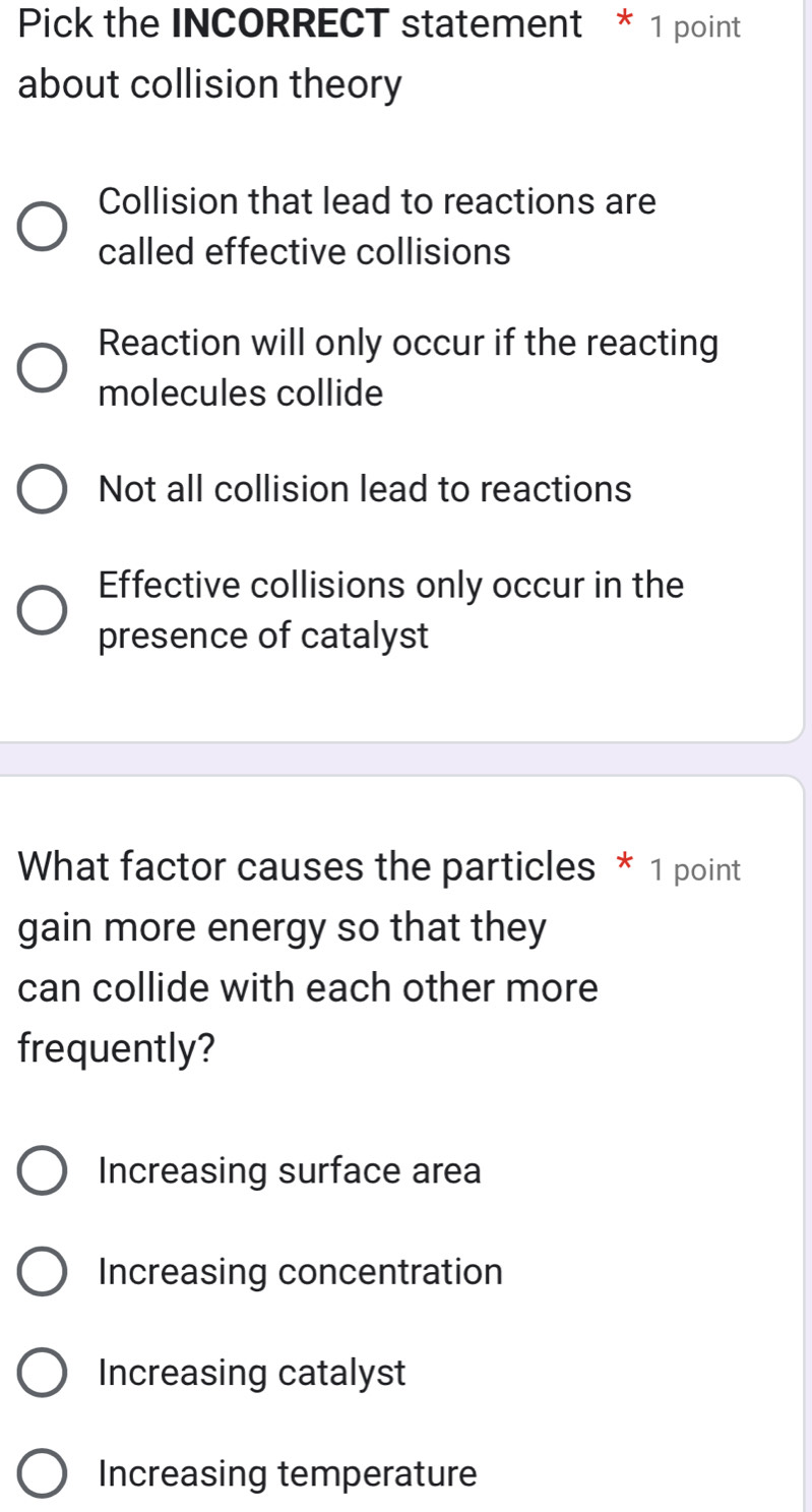 Pick the INCORRECT statement * 1 point
about collision theory
Collision that lead to reactions are
called effective collisions
Reaction will only occur if the reacting
molecules collide
Not all collision lead to reactions
Effective collisions only occur in the
presence of catalyst
What factor causes the particles * 1 point
gain more energy so that they
can collide with each other more
frequently?
Increasing surface area
Increasing concentration
Increasing catalyst
Increasing temperature