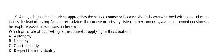 Anna, a high school student, approaches the school counselor because she feels overwhelmed with her studies an
issues. Instead of giving A nna direct advice, the counselor actively listens to her concerns, asks open-ended questions, a
her explore possible solutions on her own.
Which principle of counseling is the counselor applying in this situation?
A . A utonomy
B . E mpathy
C . Confidentiality
D. Respect for individuality