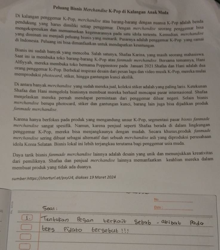 Peluang Bisnis Merchandise K-Pop di Kalangan Anak Muda
Di kalangan penggemar K-Pop, merchandise atau barang-barang dengan nuansa K-Pop adalah benda
pendukung yang harus dimiliki setiap penggemar. Dengan merchandise seorang penggemar bisa
mengekspresikan dan memamerkan kegemarannya pada satu idola tertentu. Kemudian, merchandise
yang diminati ini menjadi peluang bisnis yang menarık. Pasarnya adalah penggemar K-Pop yang ramai
di Indonesia. Peluang ini bisa dimanfaatkan untuk mendapatkan keuntungan
Bisnis ini sudah banyak yang mencoba. Salah satunya, Shafaa Karina, yang masih seorang mahasiswa
Saat ini ia membuka toko barang-barang K-Pop atau fanmade merchandise. Bersama temannya, Hani
Alfiyyah, mereka membuka toko bernama Poppinstore pada Januari 2021 Shafaa dan Hani adalah dua
orang penggemar K-Pop. Berbekal inspirasi desain dari pesan lagu dan video musik K-Pop, mereka mulai
memproduksi photocard, stiker, hingga gantungan kunci akrilik.
Di antara banyak merchandise yang sudah mereka jual, koleksi stiker adalah yang paling laris. Ketekunan
Shafaa dan Hani mengelola bisnisnya membuat mereka berhasil mencapai pasar internasional. Shafaa
menjelaskan mereka pernah mendapat permintaan dari penggemar diluar negeri. Selain bisnis
merchandise berupa photocard, stiker dan gantungan kunci, barang lain juga bisa dijadikan produk
fanmade merchandise.
Karena hanya berfokus pada produk yang mengandung unsur K-Pop, segmentasi pasar hisnis fanmade
merchandise sangat spesifik. Namun, karena penjual seperti Shafaa berada di dalam lingkungan
penggemar K-Pop, mereka bisa menjangkaunya dengan mudah. Secara khusus,produk fanmade
merchandise sering dibuat sebagai alternatif dari sebuah merchandise asli yang diproduksi perusahaan
idola Korea Selatan. Bisnis lokal ini lebih terjangkau terutama bagi penggemar usia muda.
Daya tarik bisnis fanmade merchandise lainnya adalah desain yang unik dan menunjukkan kreativitas
dari pemiliknya. Shafaa dan penjual merchɑndise lainnya memanfaatkan keahlian mereka dalam
membuat produk yang tidak ada duanya.
sumber:https://shorturl.at/pxyU4, diakses 19 Maret 2024
_
No
Seal : Date :_