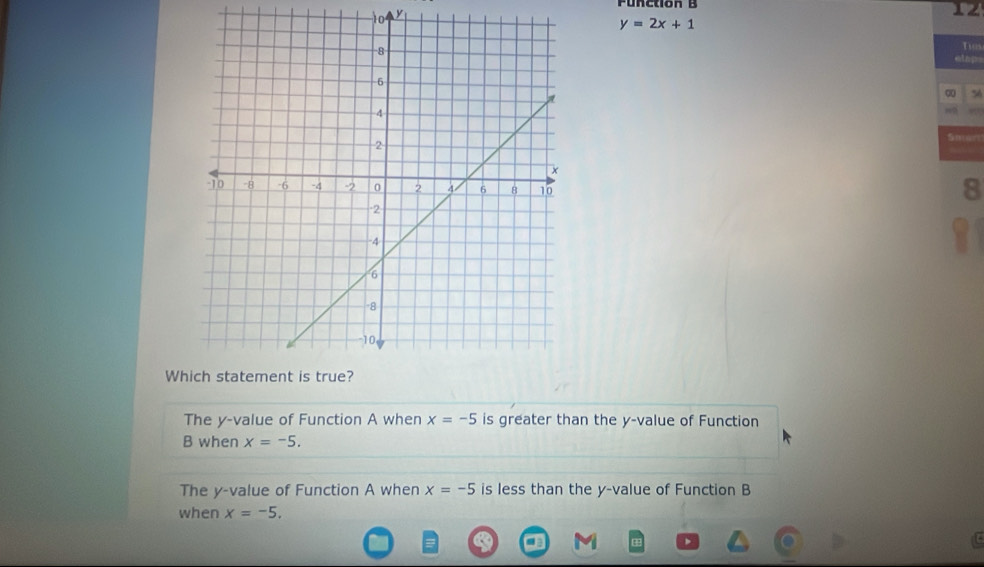 Function B
10 y
12
y=2x+1
Tios 
q 56 
Sm== 
8 
Wh 
The y -value of Function A when x=-5 is greater than the y -value of Function 
B when x=-5. 
The y -value of Function A when x=-5 is less than the y -value of Function B 
when x=-5.