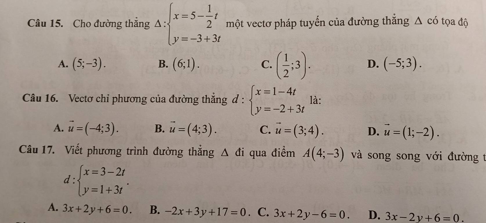 Cho đường thắng Delta :beginarrayl x=5- 1/2 t y=-3+3tendarray. một vectơ pháp tuyến của đường thắng △ cdot 0 tọa độ
A. (5;-3). B. (6;1). C. ( 1/2 ;3).
D. (-5;3). 
Câu 16. Vectơ chỉ phương của đường thắng d:beginarrayl x=1-4t y=-2+3tendarray. là:
B.
A. vector u=(-4;3). vector u=(4;3). vector u=(3;4). D. vector u=(1;-2). 
C.
Câu 17. Viết phương trình đường thắng △ di qua điểm A(4;-3) và song song với đường t
d:beginarrayl x=3-2t y=1+3tendarray..
A. 3x+2y+6=0. B. -2x+3y+17=0 · C. 3x+2y-6=0. D. 3x-2y+6=0.