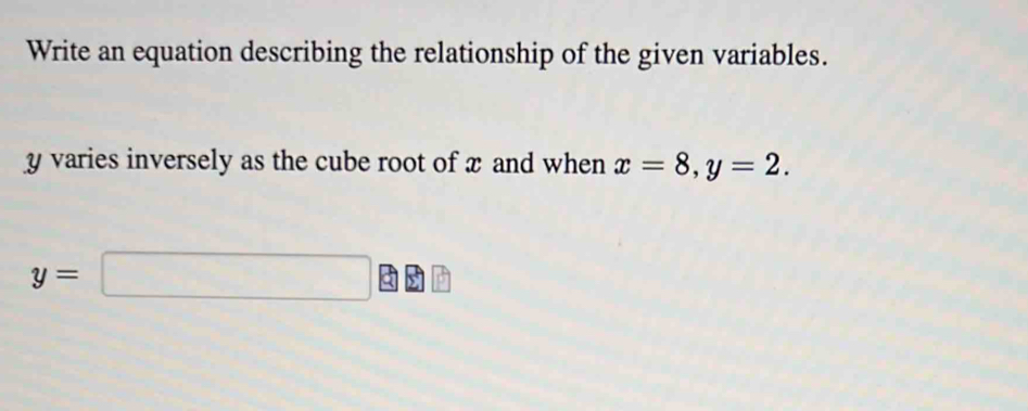 Write an equation describing the relationship of the given variables.
y varies inversely as the cube root of x and when x=8, y=2.
y=□