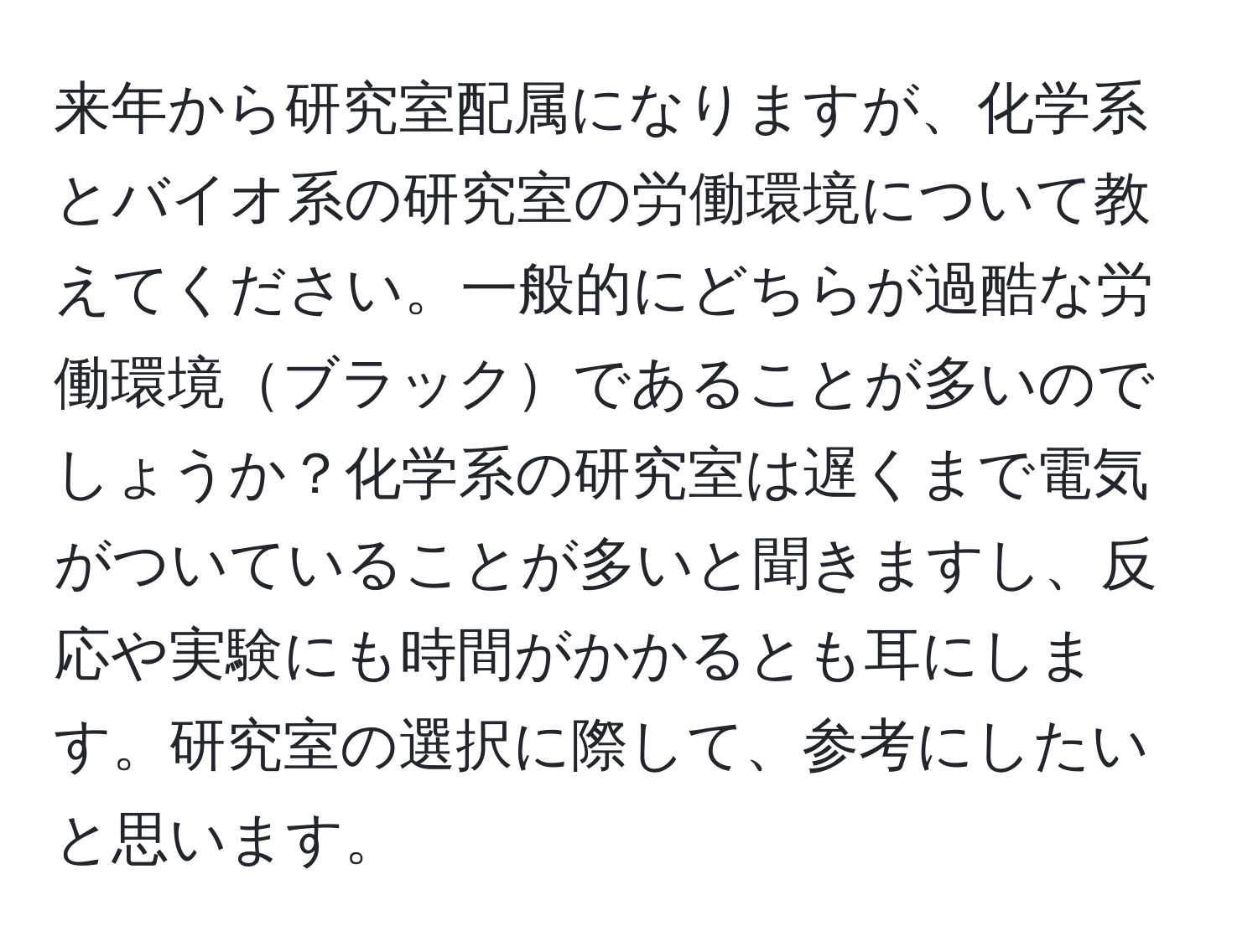 来年から研究室配属になりますが、化学系とバイオ系の研究室の労働環境について教えてください。一般的にどちらが過酷な労働環境ブラックであることが多いのでしょうか？化学系の研究室は遅くまで電気がついていることが多いと聞きますし、反応や実験にも時間がかかるとも耳にします。研究室の選択に際して、参考にしたいと思います。