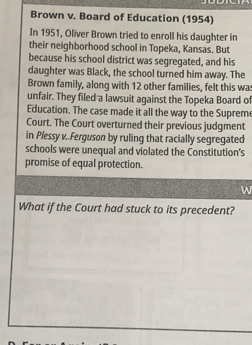 Brown v. Board of Education (1954) 
In 1951, Oliver Brown tried to enroll his daughter in 
their neighborhood school in Topeka, Kansas. But 
because his school district was segregated, and his 
daughter was Black, the school turned him away. The 
Brown family, along with 12 other families, felt this was 
unfair. They filed a lawsuit against the Topeka Board of 
Education. The case made it all the way to the Supreme 
Court. The Court overturned their previous judgment 
in Plessy v..Ferguson by ruling that racially segregated 
schools were unequal and violated the Constitution’s 
promise of equal protection. 
W 
What if the Court had stuck to its precedent?