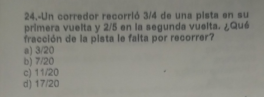 24.-Un corredor recorrió 3/4 de una pista en su
primera vuelta y 2/5 en la segunda vuelta. ¿Qué
fracción de la pista le falta por recorrer?
a) 3/20
b) 7/20
c) 11/20
d) 17/20