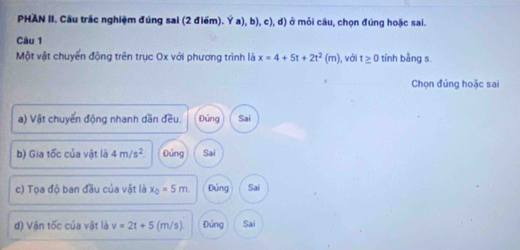 PHAN II. Câu trắc nghiệm đúng sai (2 điểm). Ý a), b), c), d) ở mỏi câu, chọn đúng hoặc sai.
Câu 1
Một vật chuyển động trên trục Ox với phương trình là x=4+5t+2t^2(m) , với t≥ 0 tính bằng s.
Chọn đúng hoặc sai
a) Vật chuyển động nhanh dần đều. Đúng Sai
b) Gia tốc của vật là 4m/s^2. Đúng Sai
c) Tọa độ ban đầu của vật là x_0=5m. Đúng Sai
d) Vận tốc của vật là v=2t+5 (m/s). Đúng Sai