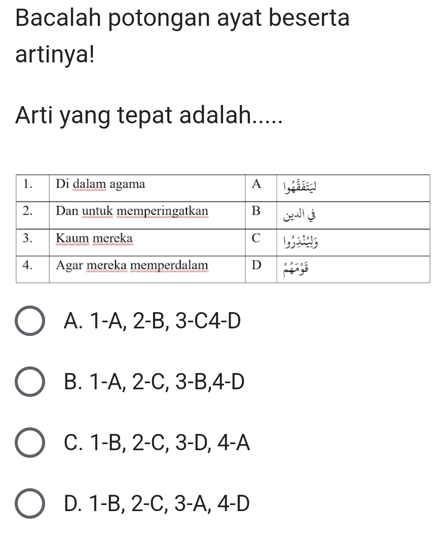 Bacalah potongan ayat beserta
artinya!
Arti yang tepat adalah.....
A. 1 -A, 2 -B, 3 -C4-D
B. 1 -A, 2 -C, 3 -B, 4 -D
C. 1 -B, 2 -C, 3 -D, 4-A
D. 1-B, 2-C, 3-A, 4 -D