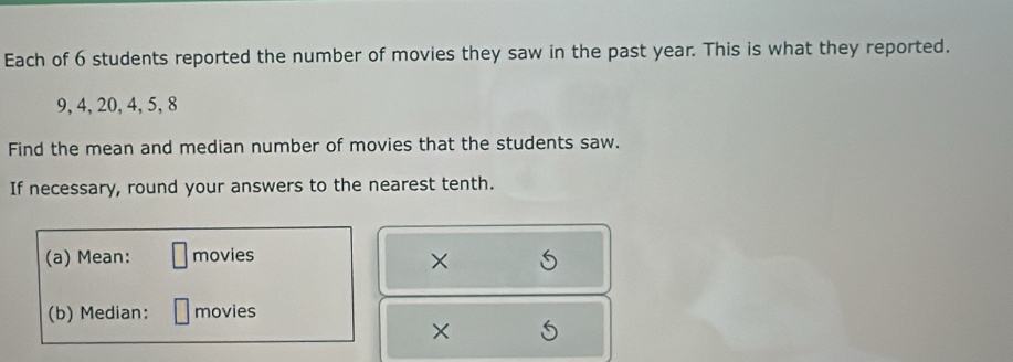 Each of 6 students reported the number of movies they saw in the past year. This is what they reported.
9, 4, 20, 4, 5, 8
Find the mean and median number of movies that the students saw. 
If necessary, round your answers to the nearest tenth. 
(a) Mean: movies 
× 
(b) Median: movies 
×