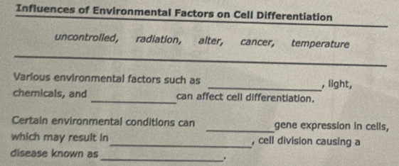 Influences of Environmental Factors on Cell Differentiation 
uncontrolled, radiation, alter, cancer, temperature 
_ 
Various environmental factors such as _, light, 
chemicals, and _can affect cell differentiation. 
Certain environmental conditions can _gene expression in cells, 
which may result in_ , cell division causing a 
disease known as 
_.